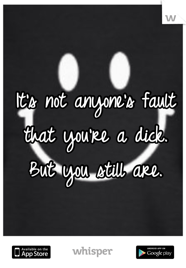 It's not anyone's fault that you're a dick. 
But you still are. 
