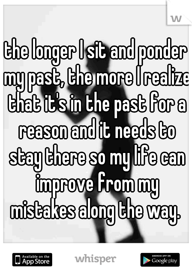 the longer I sit and ponder my past, the more I realize that it's in the past for a reason and it needs to stay there so my life can improve from my mistakes along the way. 