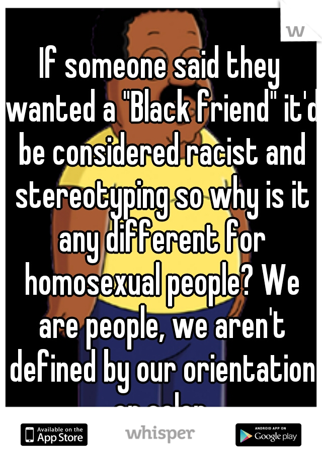 If someone said they wanted a "Black friend" it'd be considered racist and stereotyping so why is it any different for homosexual people? We are people, we aren't defined by our orientation or color.