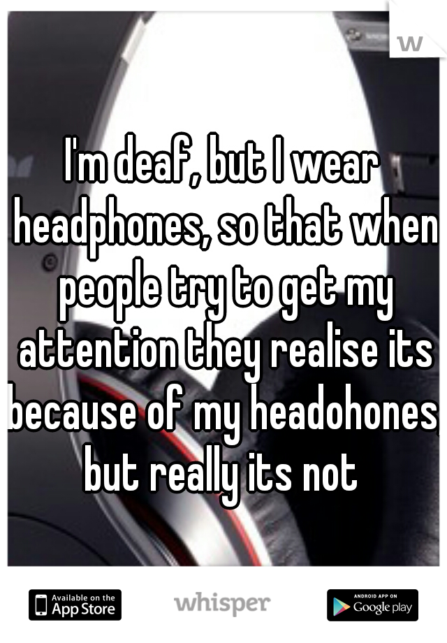 I'm deaf, but I wear headphones, so that when people try to get my attention they realise its because of my headohones, but really its not 