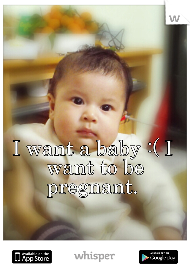 I want a baby :( I want to be pregnant. 