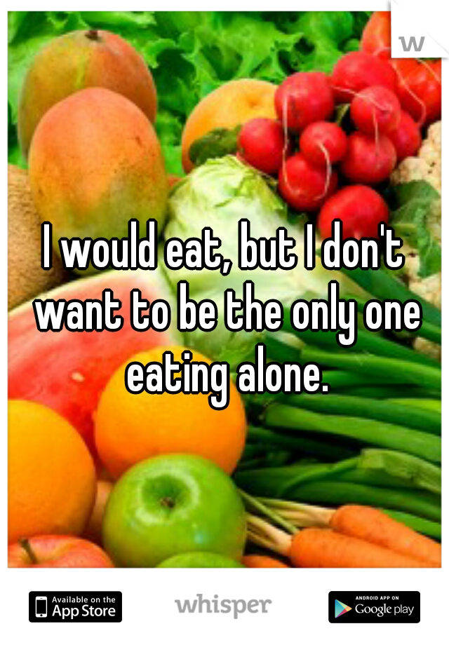 I would eat, but I don't want to be the only one eating alone.