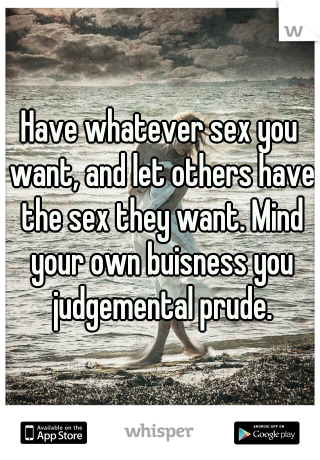 Have whatever sex you want, and let others have the sex they want. Mind your own buisness you judgemental prude.