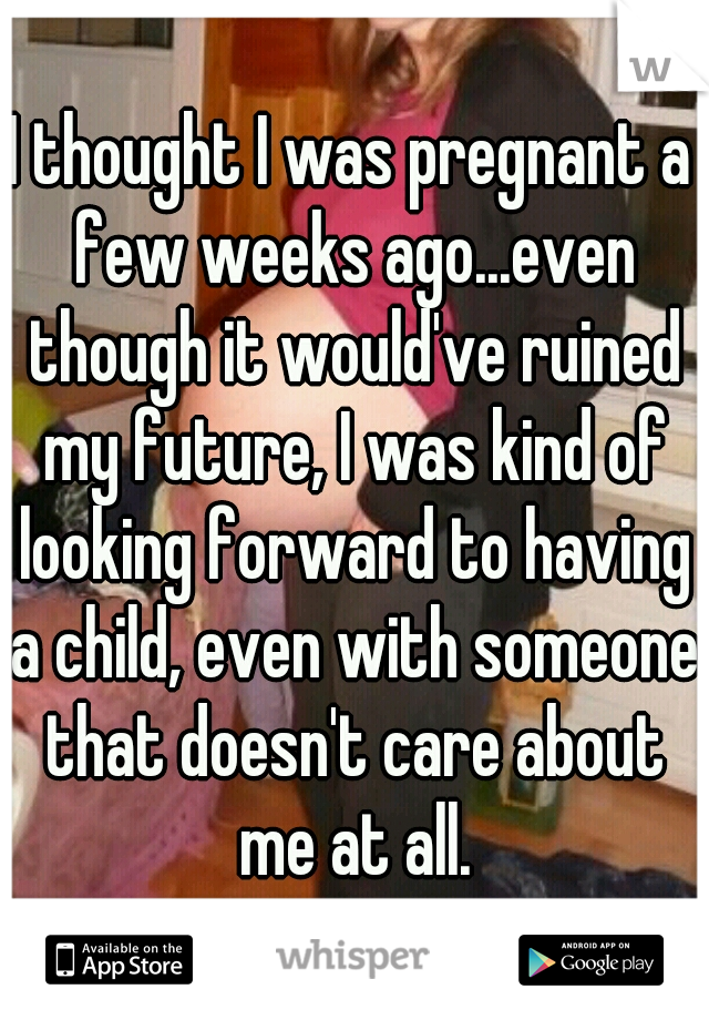 I thought I was pregnant a few weeks ago...even though it would've ruined my future, I was kind of looking forward to having a child, even with someone that doesn't care about me at all.