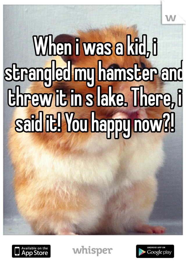 When i was a kid, i strangled my hamster and threw it in s lake. There, i said it! You happy now?!