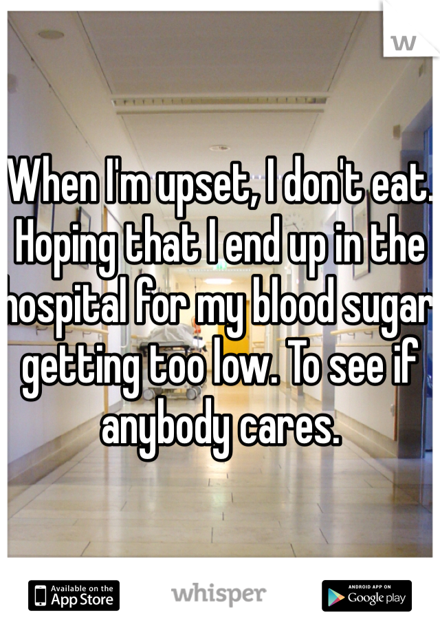 When I'm upset, I don't eat. Hoping that I end up in the hospital for my blood sugar getting too low. To see if anybody cares. 