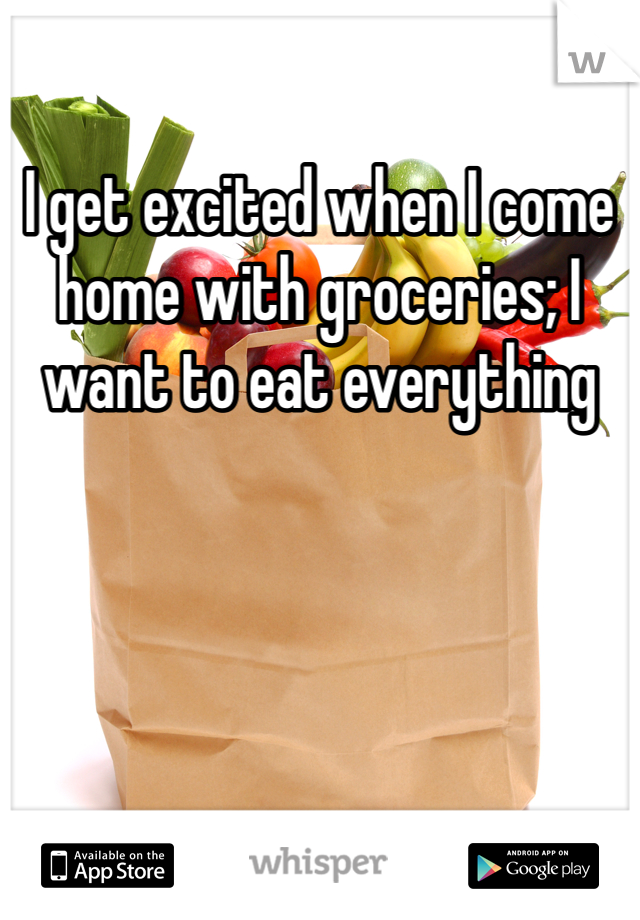 I get excited when I come home with groceries; I want to eat everything 