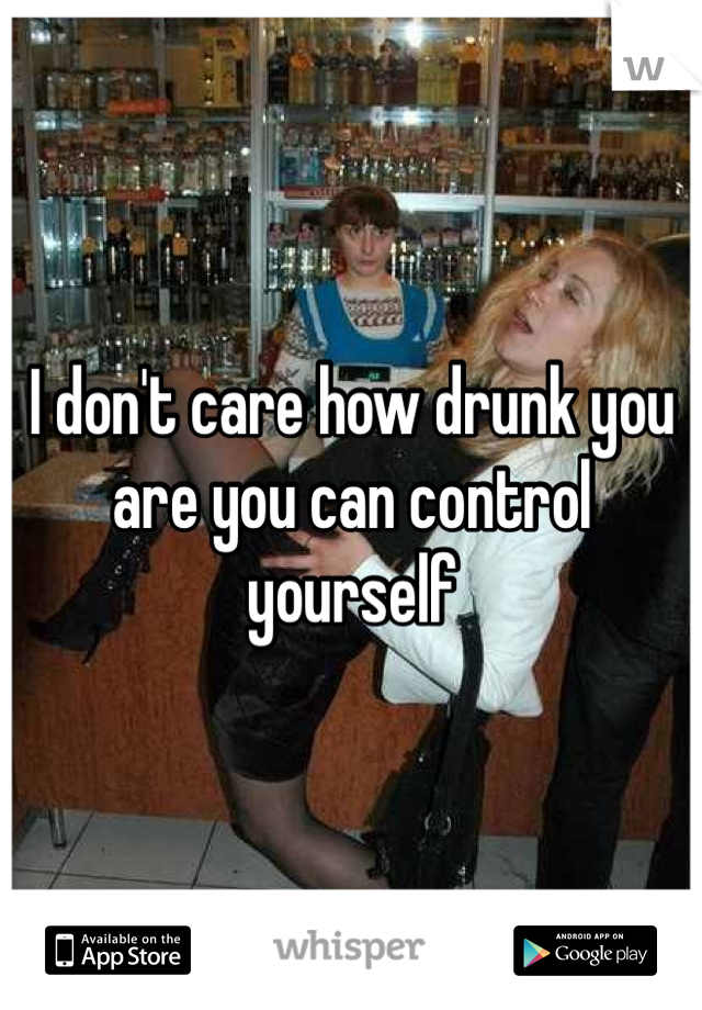 I don't care how drunk you are you can control yourself 