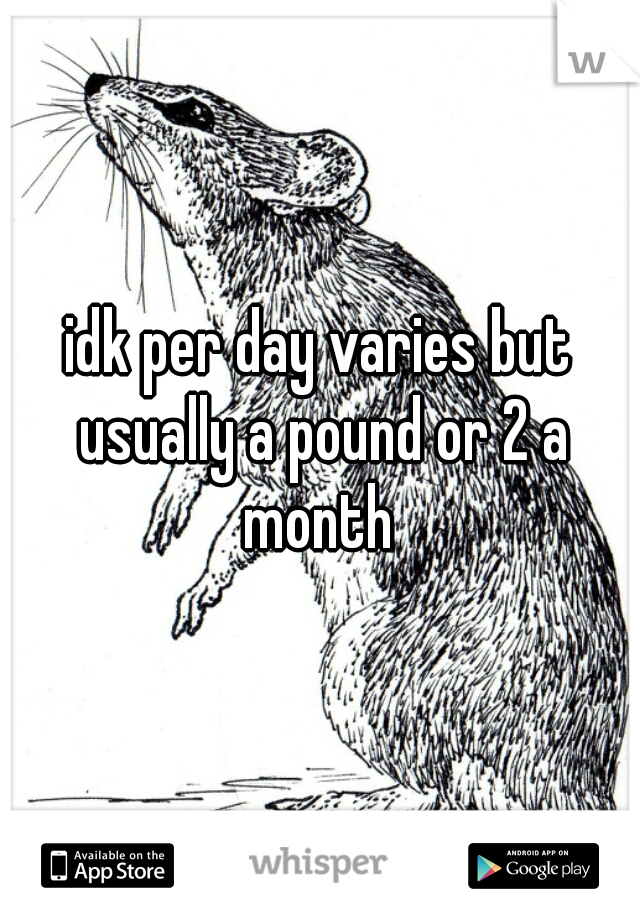 idk per day varies but usually a pound or 2 a month 