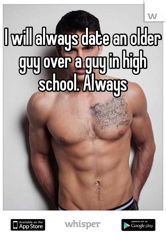 I will always date an older guy over a guy in high school. Always