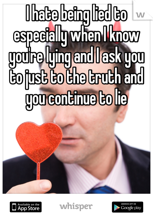 I hate being lied to especially when I know you're lying and I ask you to just to the truth and you continue to lie