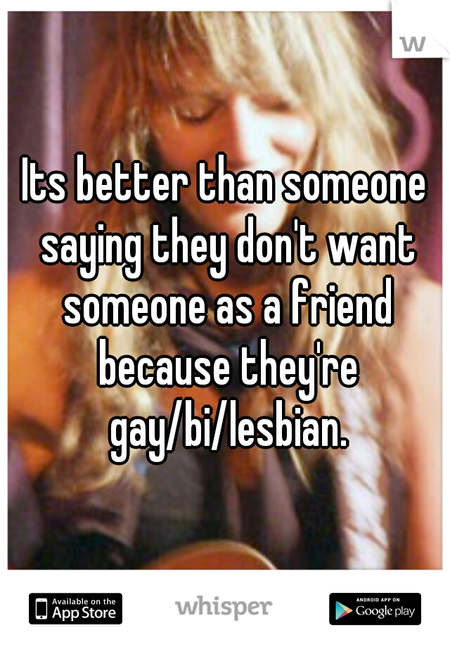 Its better than someone saying they don't want someone as a friend because they're gay/bi/lesbian.