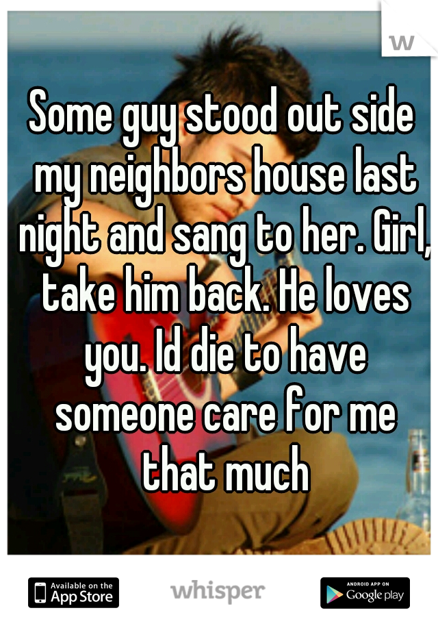 Some guy stood out side my neighbors house last night and sang to her. Girl, take him back. He loves you. Id die to have someone care for me that much