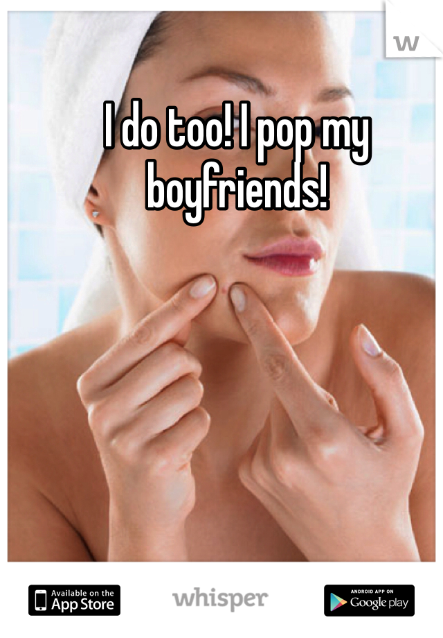I do too! I pop my boyfriends!