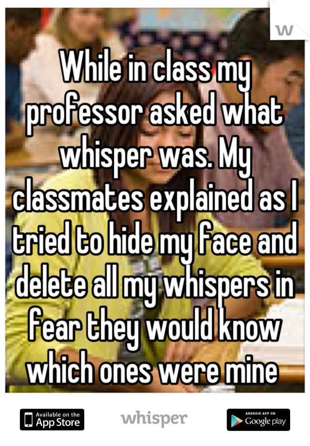 While in class my professor asked what whisper was. My classmates explained as I tried to hide my face and delete all my whispers in fear they would know which ones were mine 