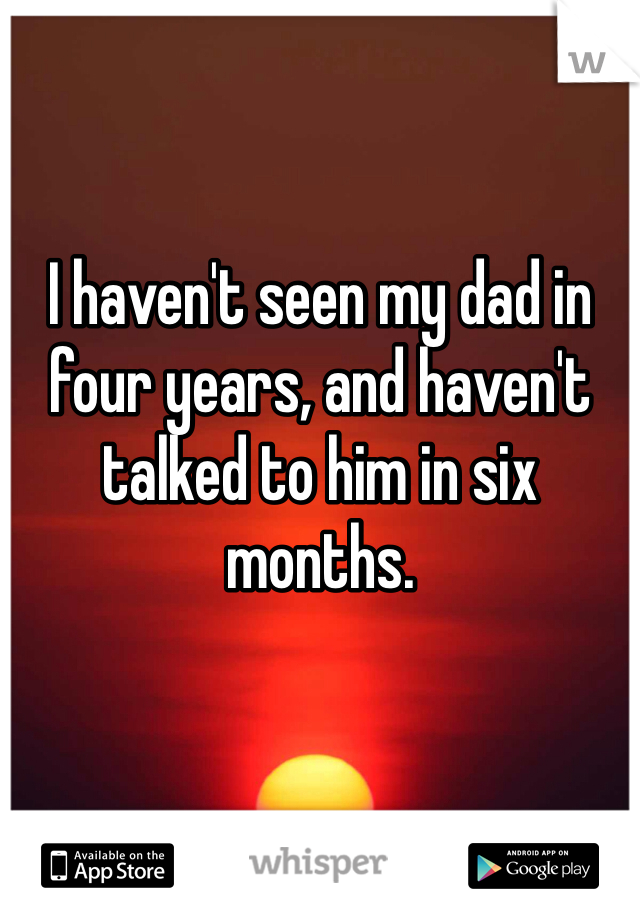 I haven't seen my dad in four years, and haven't talked to him in six months. 