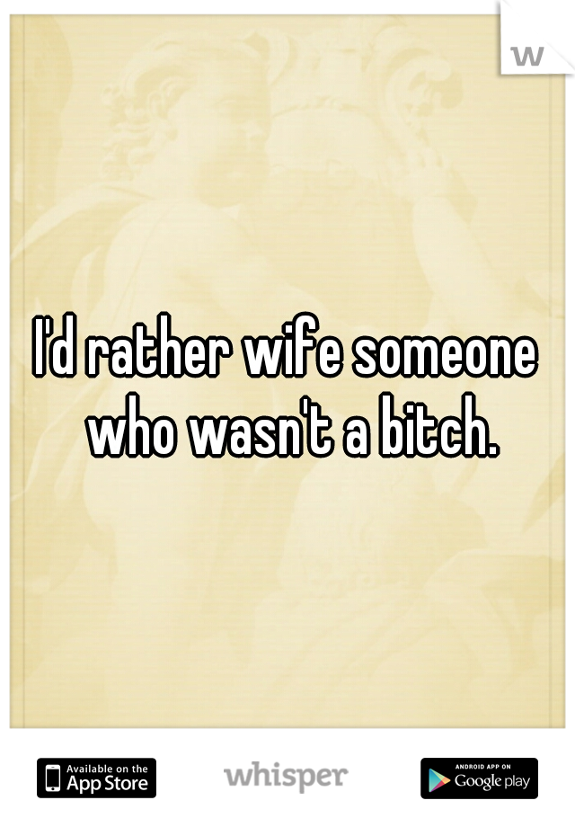 I'd rather wife someone who wasn't a bitch.