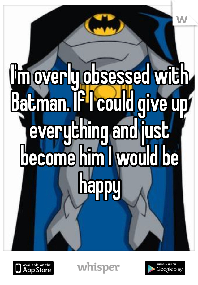 I'm overly obsessed with Batman. If I could give up everything and just become him I would be happy