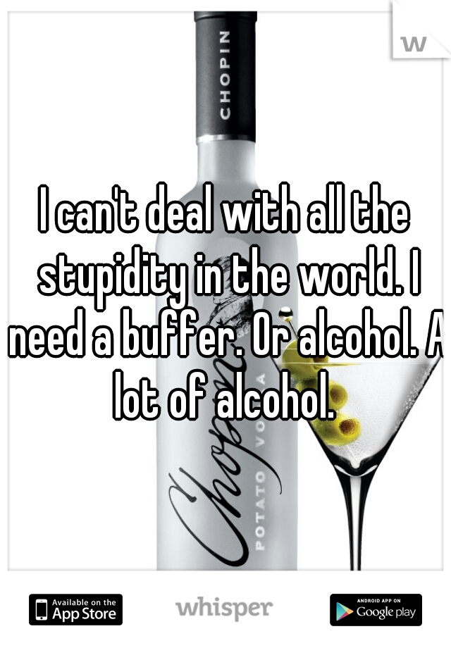 I can't deal with all the stupidity in the world. I need a buffer. Or alcohol. A lot of alcohol. 