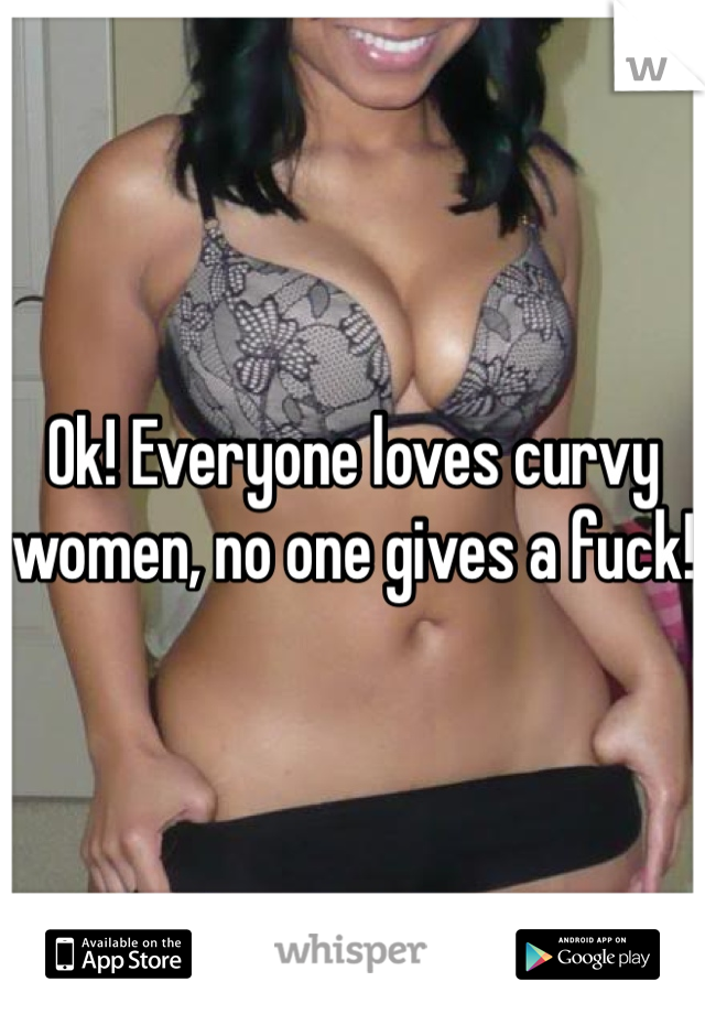 Ok! Everyone loves curvy women, no one gives a fuck! 