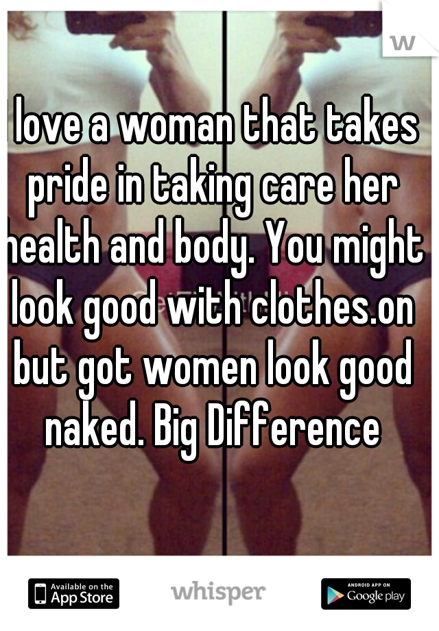I love a woman that takes pride in taking care her health and body. You might look good with clothes.on but got women look good naked. Big Difference