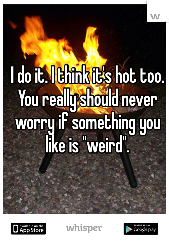 I do it. I think it's hot too. You really should never worry if something you like is "weird".