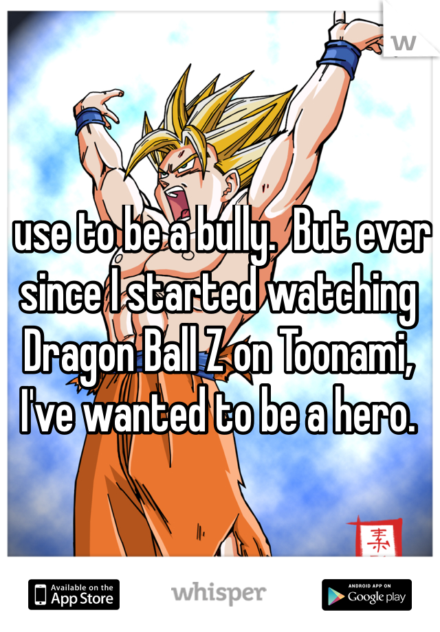 I use to be a bully.  But ever since I started watching Dragon Ball Z on Toonami, I've wanted to be a hero.