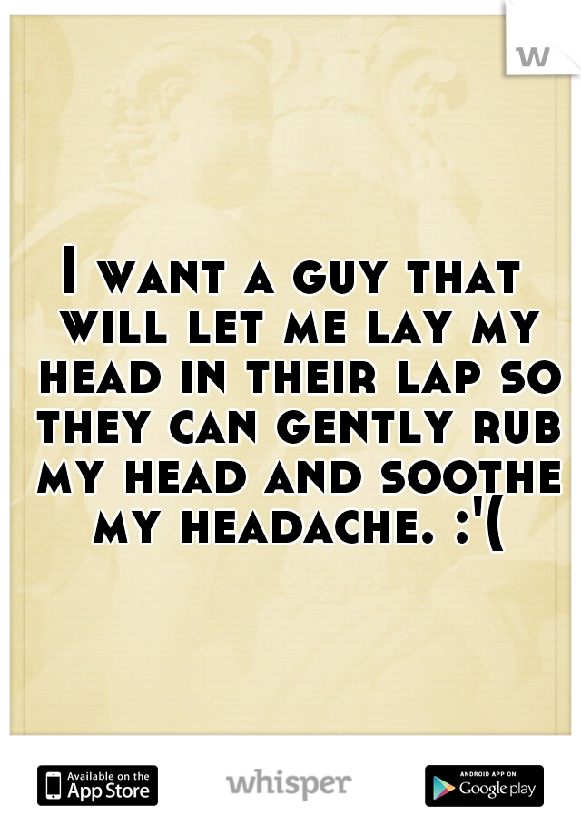 I want a guy that will let me lay my head in their lap so they can gently rub my head and soothe my headache. :'(