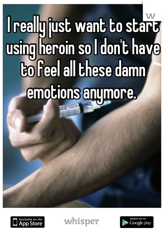 I really just want to start using heroin so I don't have to feel all these damn emotions anymore. 