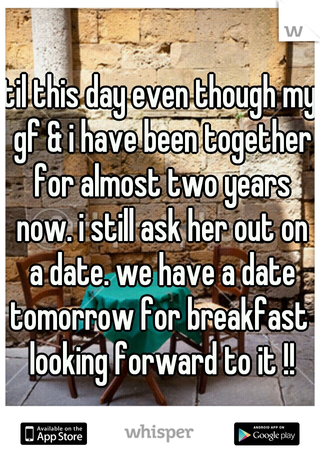 til this day even though my gf & i have been together for almost two years now. i still ask her out on a date. we have a date tomorrow for breakfast  looking forward to it !!