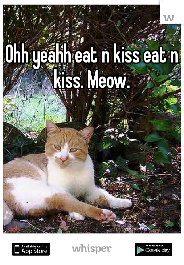 Ohh yeahh eat n kiss eat n kiss. Meow.