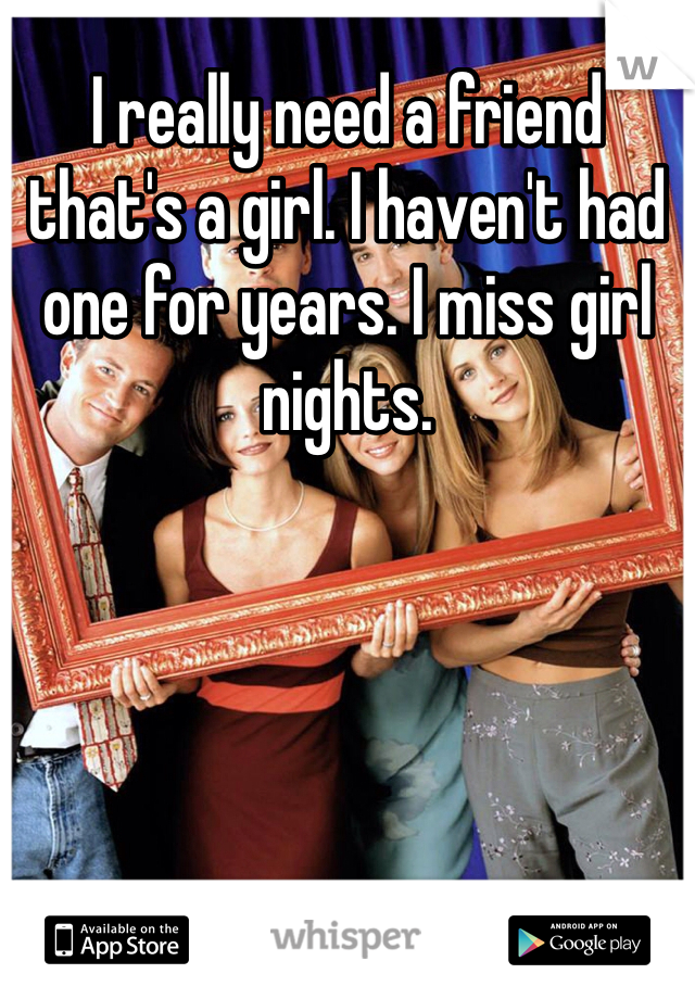 I really need a friend that's a girl. I haven't had one for years. I miss girl nights.