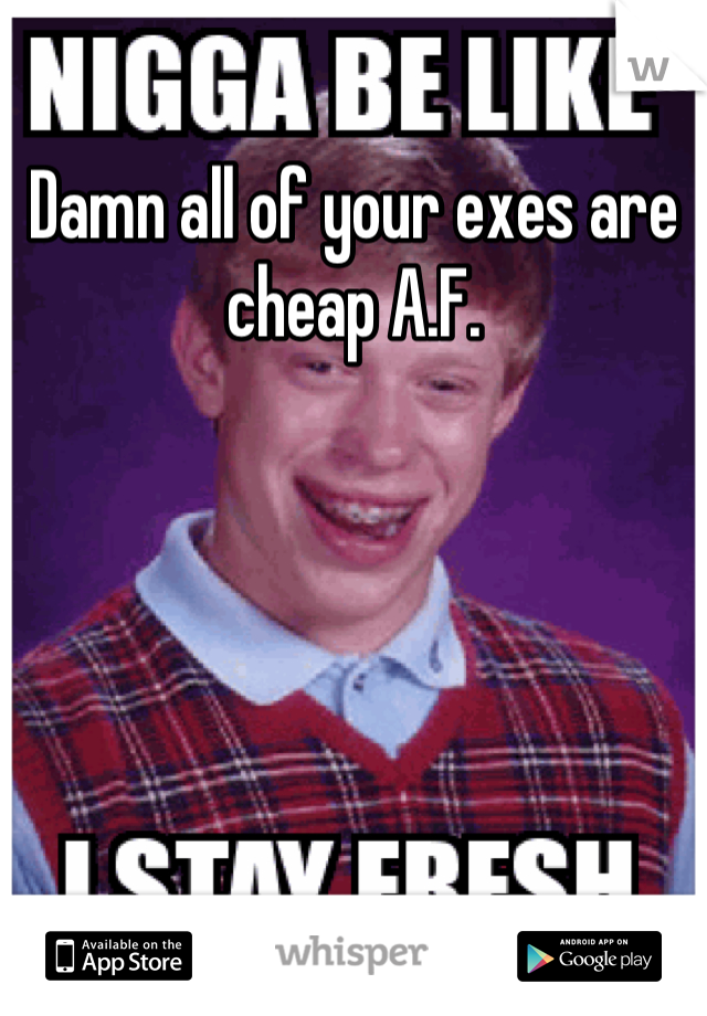 Damn all of your exes are cheap A.F.