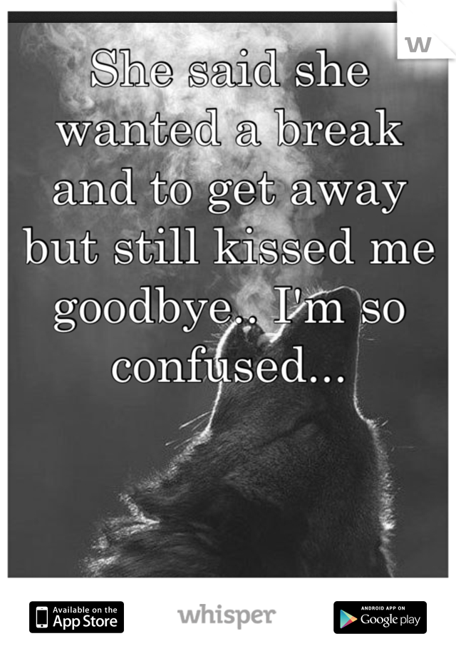 She said she wanted a break and to get away but still kissed me goodbye.. I'm so confused...