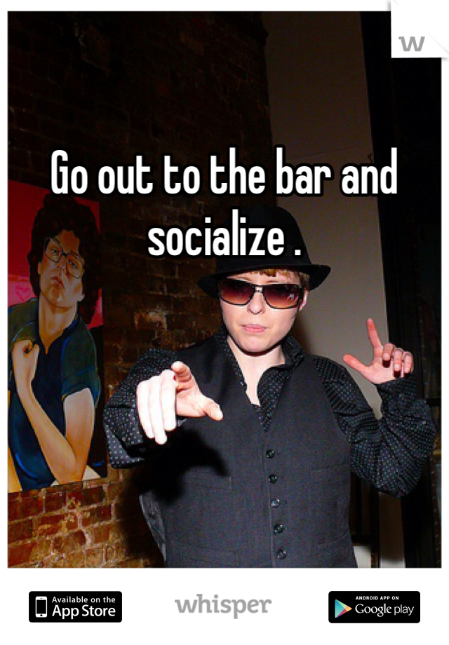 Go out to the bar and socialize . 