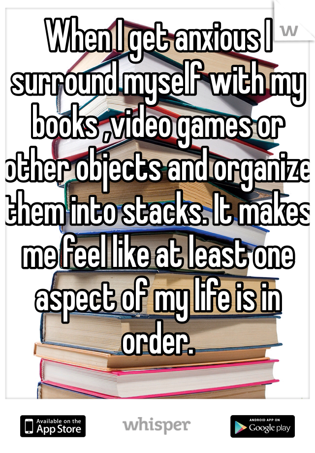 When I get anxious I surround myself with my books ,video games or other objects and organize them into stacks. It makes me feel like at least one aspect of my life is in order. 
