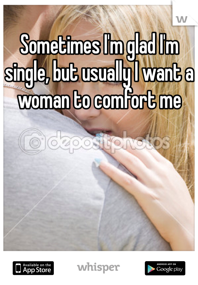 Sometimes I'm glad I'm single, but usually I want a woman to comfort me