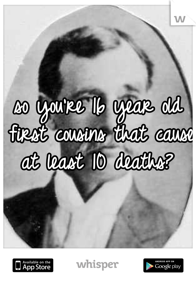 so you're 16 year old first cousins that cause at least 10 deaths? 