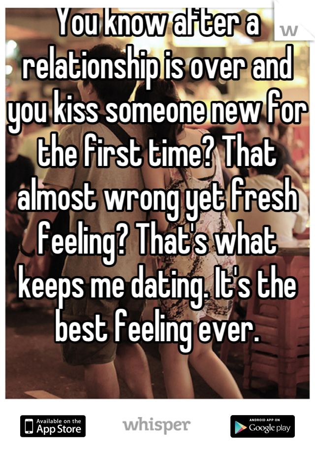 You know after a relationship is over and you kiss someone new for the first time? That almost wrong yet fresh feeling? That's what keeps me dating. It's the best feeling ever.