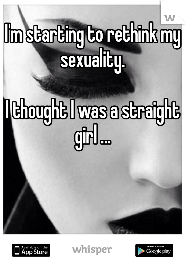 I'm starting to rethink my sexuality. 

I thought I was a straight girl ...