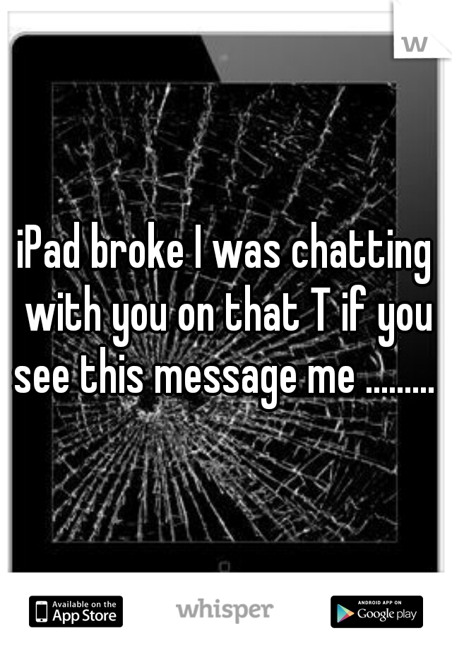 iPad broke I was chatting with you on that T if you see this message me ......... C