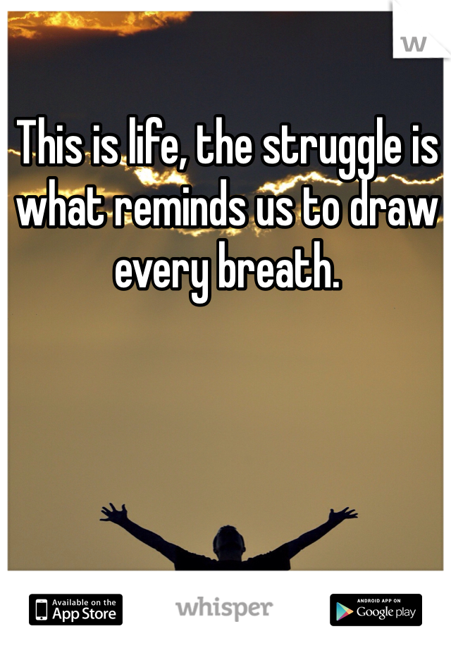 This is life, the struggle is what reminds us to draw every breath. 