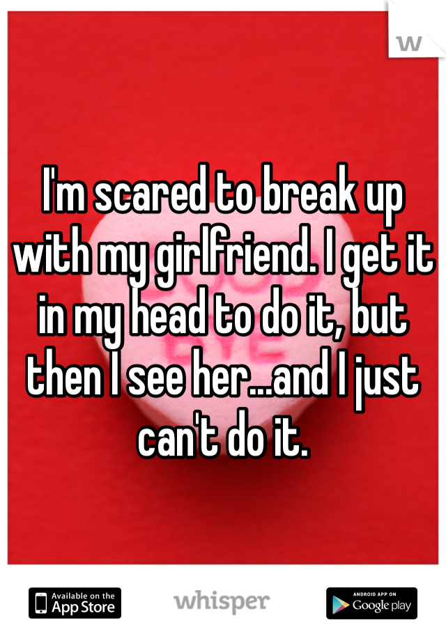 I'm scared to break up with my girlfriend. I get it in my head to do it, but then I see her...and I just can't do it.