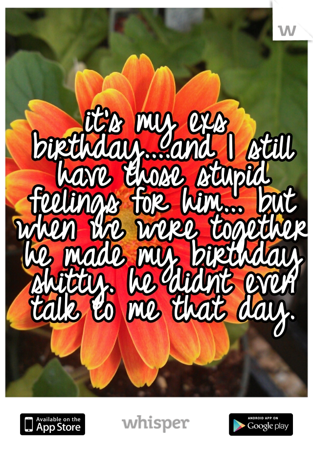 it's my exs birthday....and I still have those stupid feelings for him... but when we were together he made my birthday shitty. he didnt even talk to me that day.