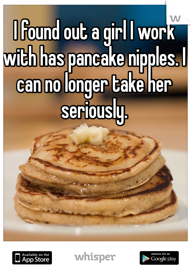 I found out a girl I work with has pancake nipples. I can no longer take her seriously. 