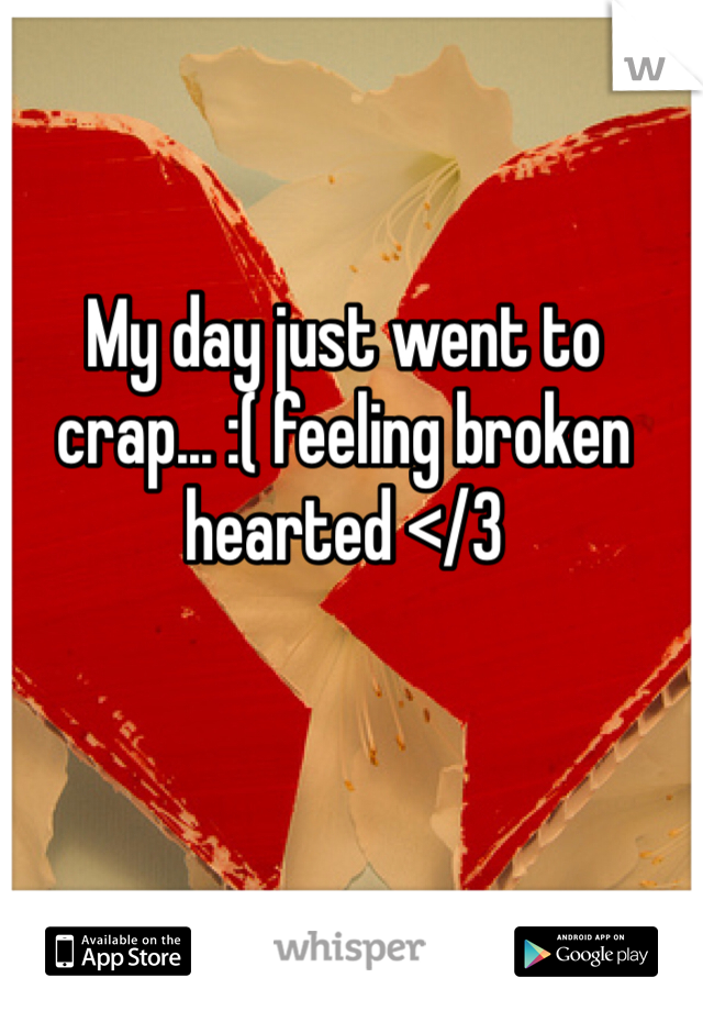 My day just went to crap... :( feeling broken hearted </3