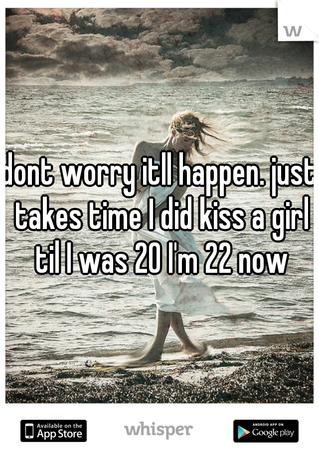 dont worry itll happen. just takes time I did kiss a girl til I was 20 I'm 22 now