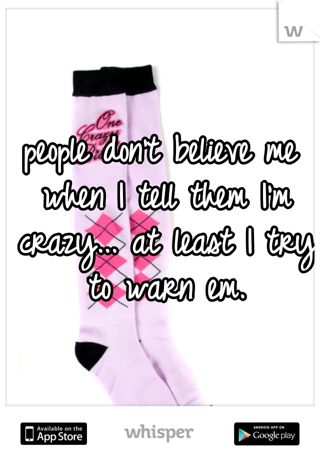 people don't believe me when I tell them I'm crazy... at least I try to warn em.