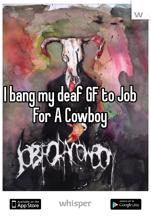 I bang my deaf GF to Job For A Cowboy