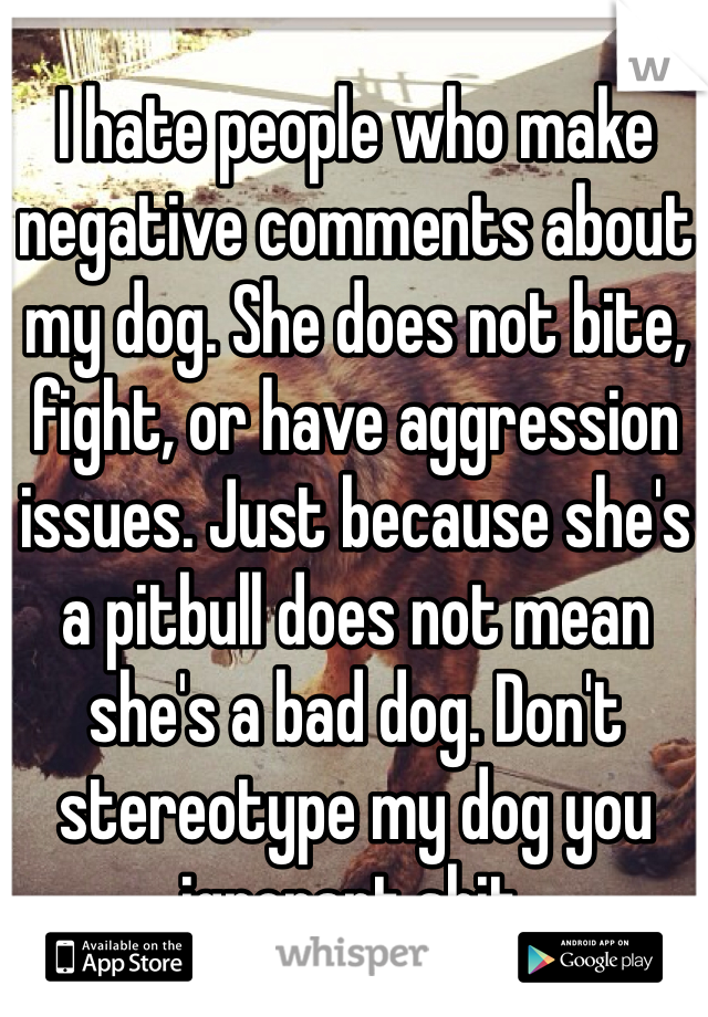 I hate people who make negative comments about my dog. She does not bite, fight, or have aggression issues. Just because she's a pitbull does not mean she's a bad dog. Don't stereotype my dog you ignorant shit. 